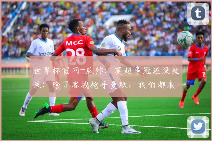 世界杯官网-瓜帅：英超争冠还没结束；除了客战枪手曼联，我们都表现更好