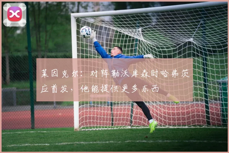 莱因克尔：对阵勒沃库森时哈弗茨应首发，他能提供更多东西