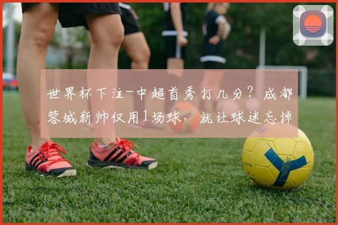 世界杯下注-中超首秀打几分？成都蓉城新帅仅用1场球，就让球迷忘掉徐正源了